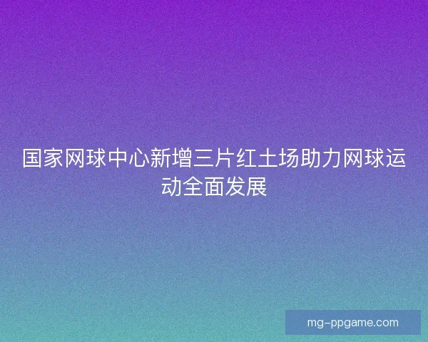 国家网球中心新增三片红土场助力网球运动全面发展 国家网球中心新增三片红土场助力网球运动全面发展