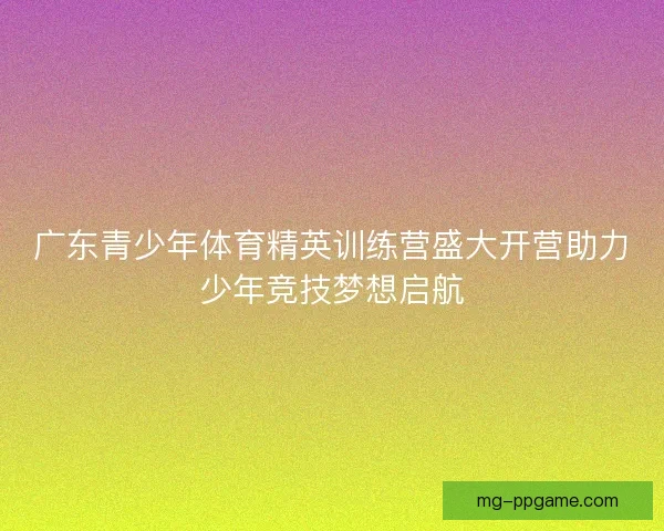 广东青少年体育精英训练营盛大开营助力少年竞技梦想启航