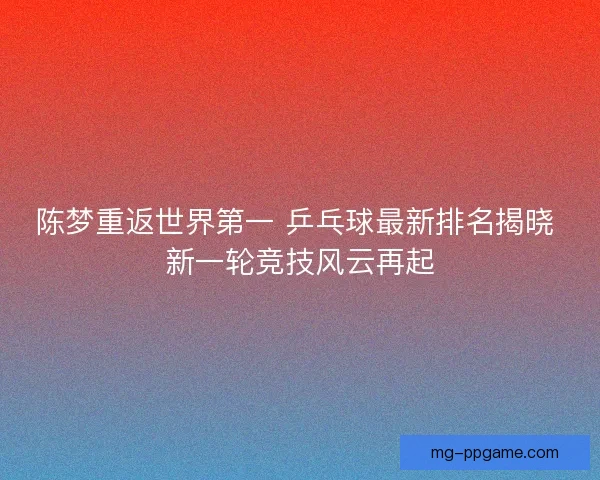 陈梦重返世界第一 乒乓球最新排名揭晓 新一轮竞技风云再起