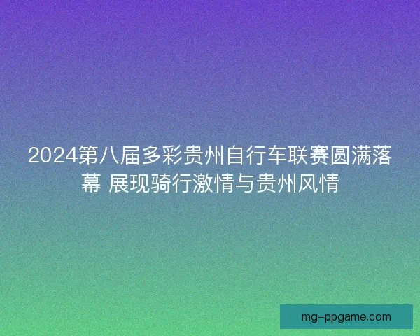 2024第八届多彩贵州自行车联赛圆满落幕 展现骑行激情与贵州风情