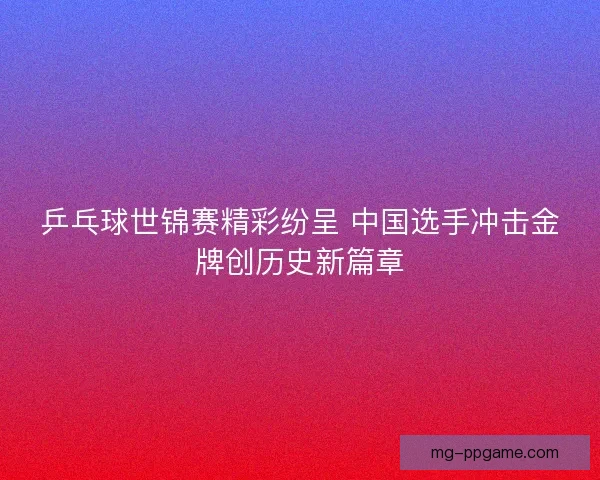 乒乓球世锦赛精彩纷呈 中国选手冲击金牌创历史新篇章