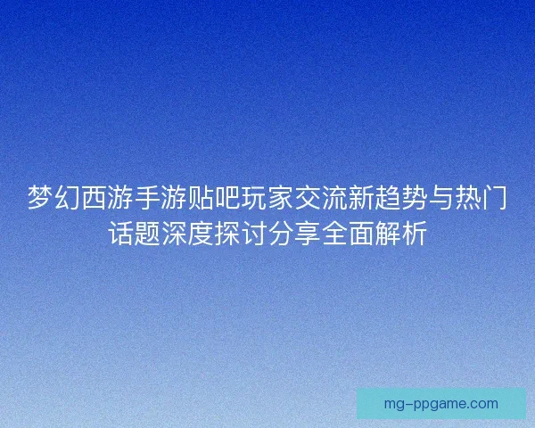 梦幻西游手游贴吧玩家交流新趋势与热门话题深度探讨分享全面解析