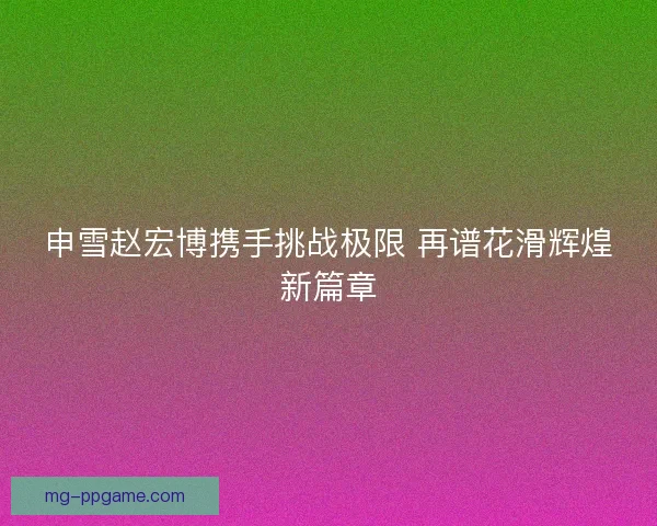 申雪赵宏博携手挑战极限 再谱花滑辉煌新篇章