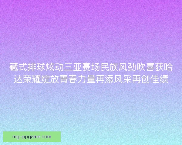 藏式排球炫动三亚赛场民族风劲吹喜获哈达荣耀绽放青春力量再添风采再创佳绩