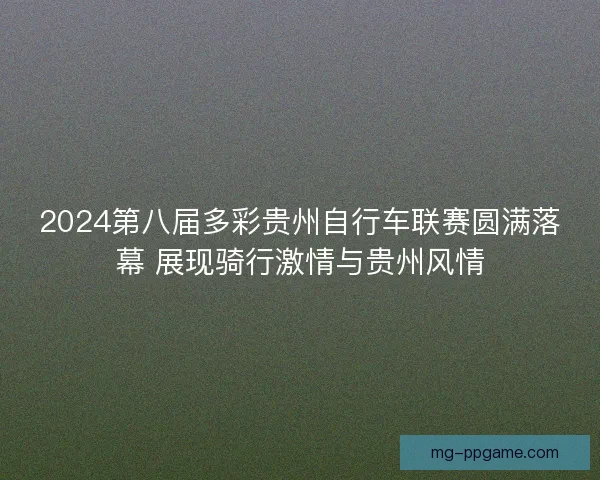 2024第八届多彩贵州自行车联赛圆满落幕 展现骑行激情与贵州风情