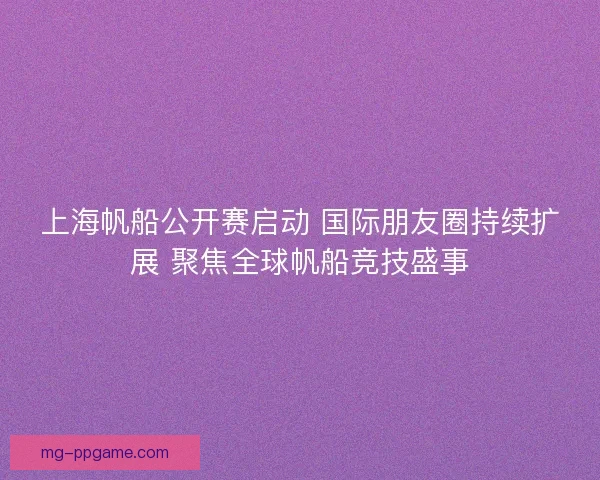 上海帆船公开赛启动 国际朋友圈持续扩展 聚焦全球帆船竞技盛事
