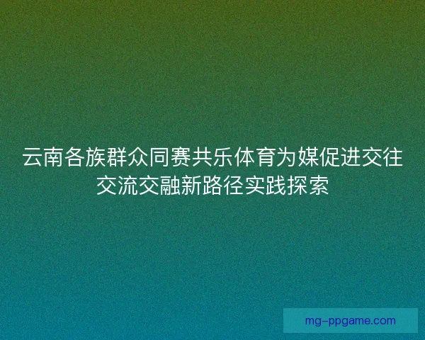 云南各族群众同赛共乐体育为媒促进交往交流交融新路径实践探索