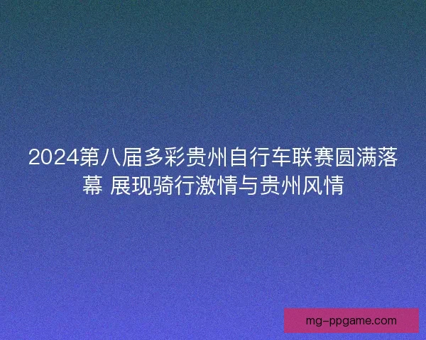 2024第八届多彩贵州自行车联赛圆满落幕 展现骑行激情与贵州风情 2024第八届多彩贵州自行车联赛圆满落幕 展现骑行激情与贵州风情