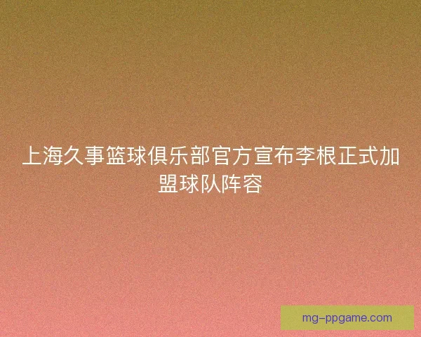 上海久事篮球俱乐部官方宣布李根正式加盟球队阵容 上海久事篮球俱乐部官方宣布李根正式加盟球队阵容