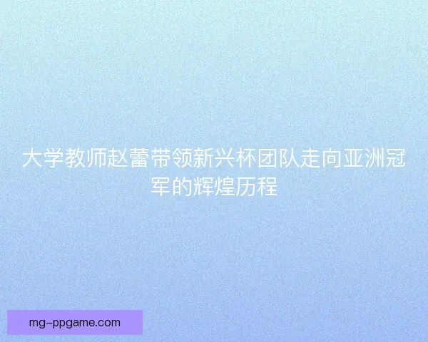大学教师赵蕾带领新兴杯团队走向亚洲冠军的辉煌历程 大学教师赵蕾带领新兴杯团队走向亚洲冠军的辉煌历程