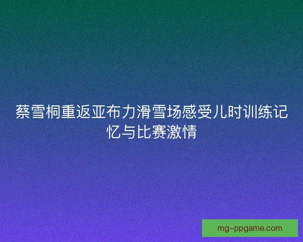 蔡雪桐重返亚布力滑雪场感受儿时训练记忆与比赛激情
