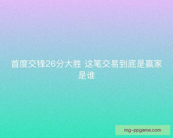 首度交锋26分大胜 这笔交易到底是赢家是谁 首度交锋26分大胜 这笔交易到底是赢家是谁