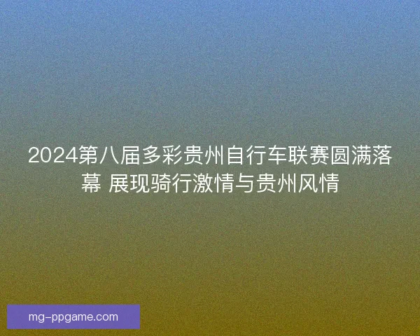 2024第八届多彩贵州自行车联赛圆满落幕 展现骑行激情与贵州风情 2024第八届多彩贵州自行车联赛圆满落幕 展现骑行激情与贵州风情