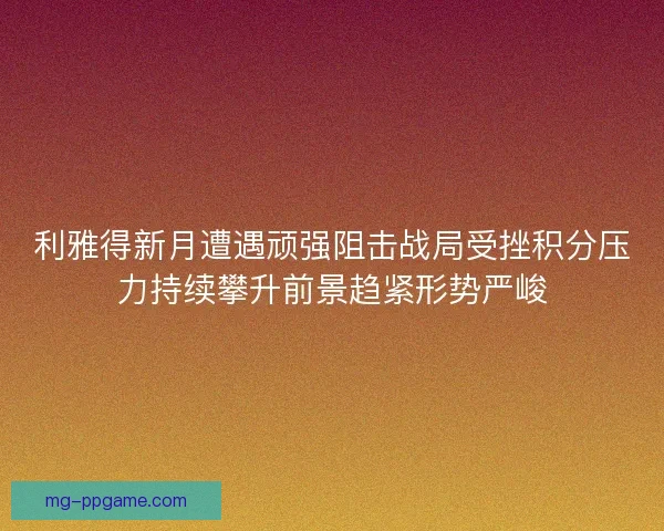 利雅得新月遭遇顽强阻击战局受挫积分压力持续攀升前景趋紧形势严峻