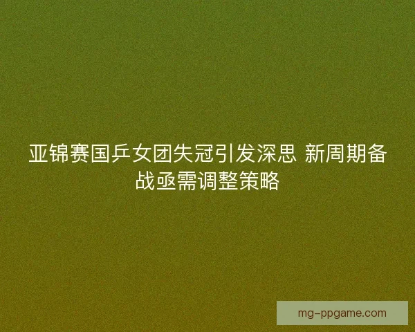 亚锦赛国乒女团失冠引发深思 新周期备战亟需调整策略 亚锦赛国乒女团失冠引发深思 新周期备战亟需调整策略