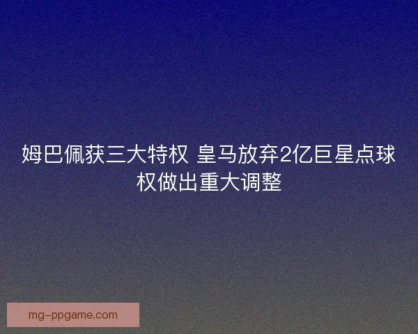 姆巴佩获三大特权 皇马放弃2亿巨星点球权做出重大调整