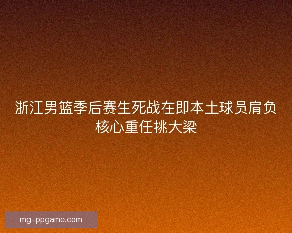 浙江男篮季后赛生死战在即本土球员肩负核心重任挑大梁