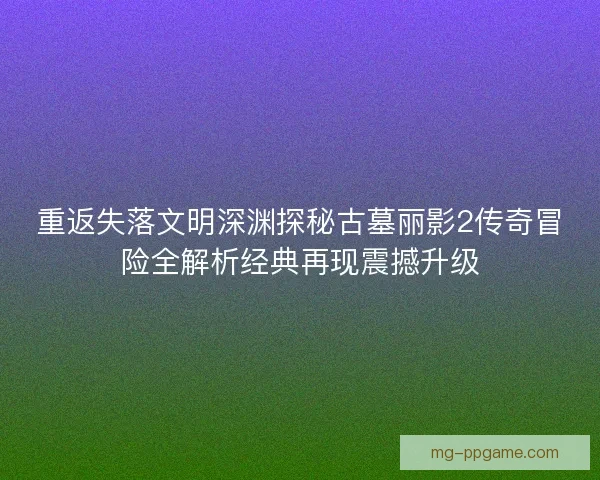 重返失落文明深渊探秘古墓丽影2传奇冒险全解析经典再现震撼升级 重返失落文明深渊探秘古墓丽影2传奇冒险全解析经典再现震撼升级