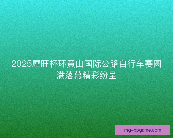 2025犀旺杯环黄山国际公路自行车赛圆满落幕精彩纷呈