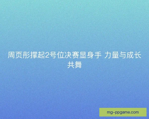 周页彤撑起2号位决赛显身手 力量与成长共舞 周页彤撑起2号位决赛显身手 力量与成长共舞