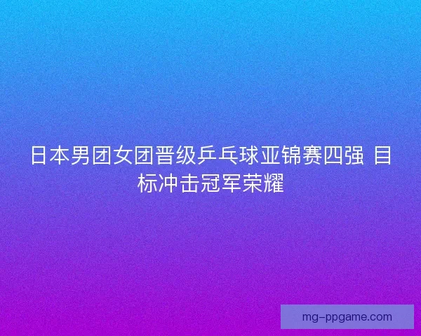 日本男团女团晋级乒乓球亚锦赛四强 目标冲击冠军荣耀