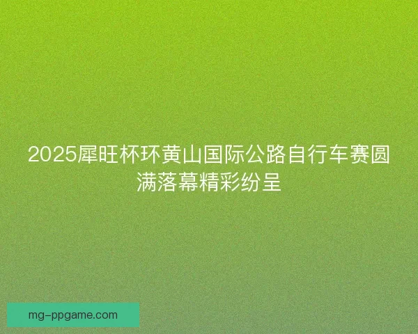 2025犀旺杯环黄山国际公路自行车赛圆满落幕精彩纷呈