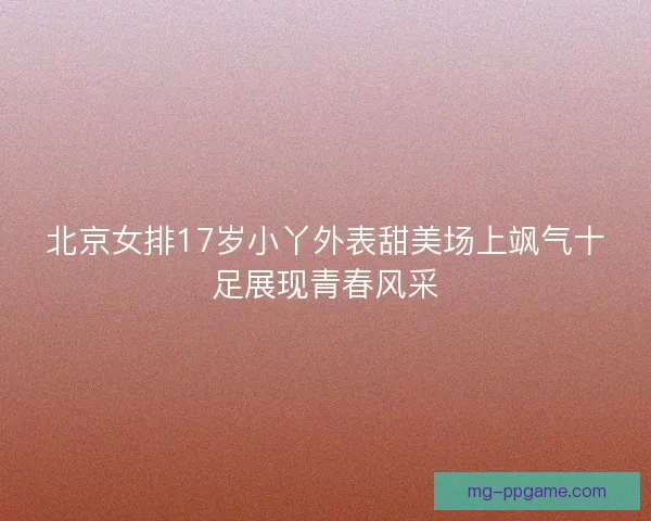 北京女排17岁小丫外表甜美场上飒气十足展现青春风采