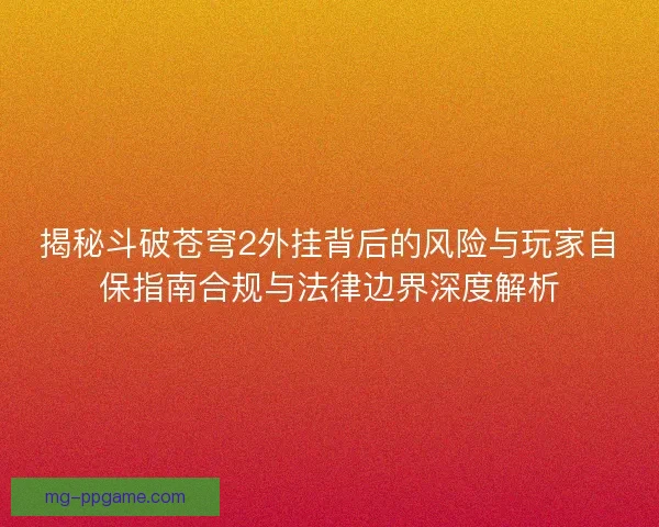 揭秘斗破苍穹2外挂背后的风险与玩家自保指南合规与法律边界深度解析